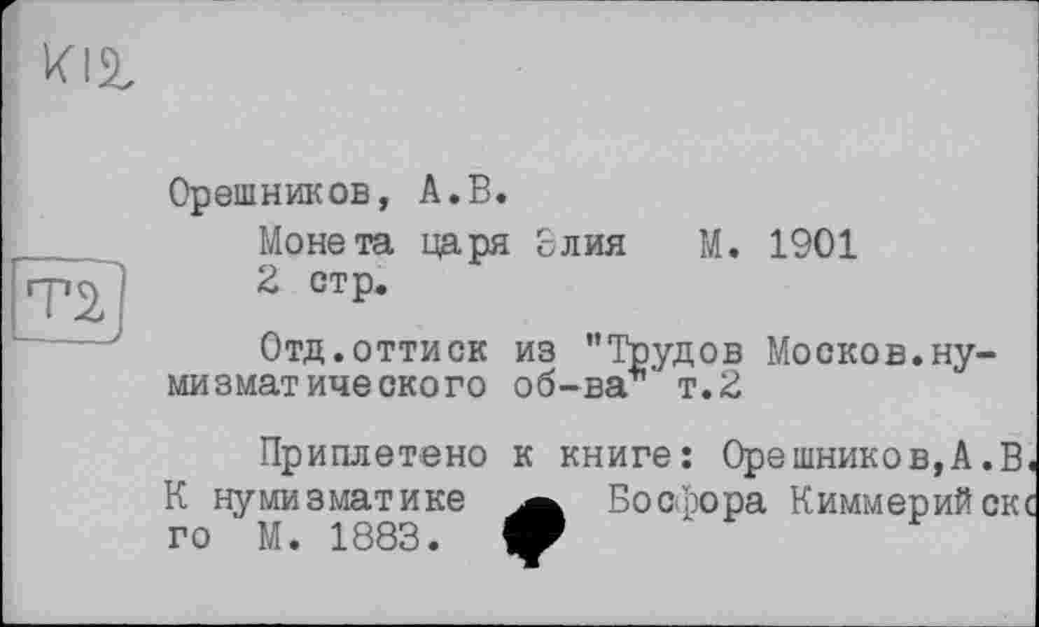 ﻿ті]
Орешников, А.В.
Монета царя £лия М. 1901
2 стр.
Отд.оттиск из ’’Трудов Москов.нумизматического об-ва т.2
Приплетено к книге: Орешников, А .В. К нумизматике Босфора Киммерийскс го М. 1883. ф